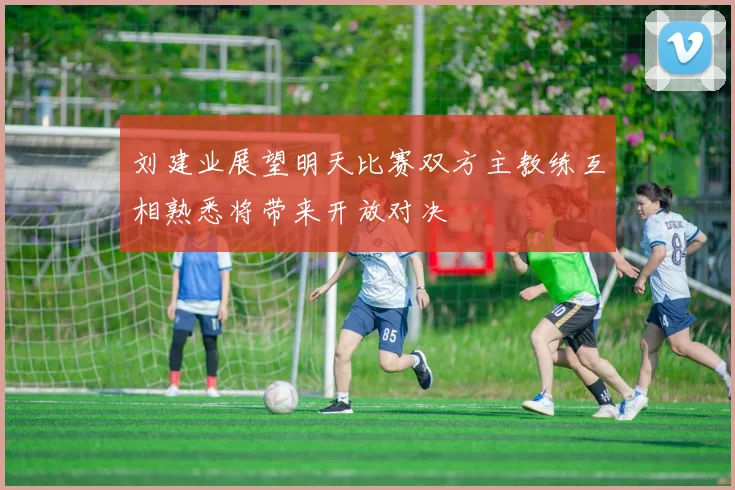 刘建业展望明天比赛双方主教练互相熟悉将带来开放对决