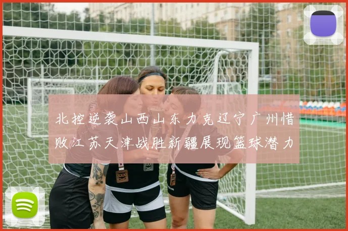 北控逆袭山西山东力克辽宁广州惜败江苏天津战胜新疆展现篮球潜力赛精彩瞬间