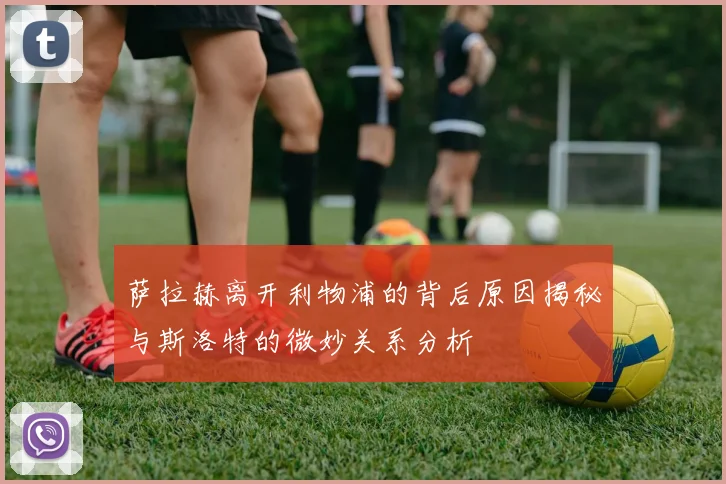 萨拉赫离开利物浦的背后原因揭秘与斯洛特的微妙关系分析