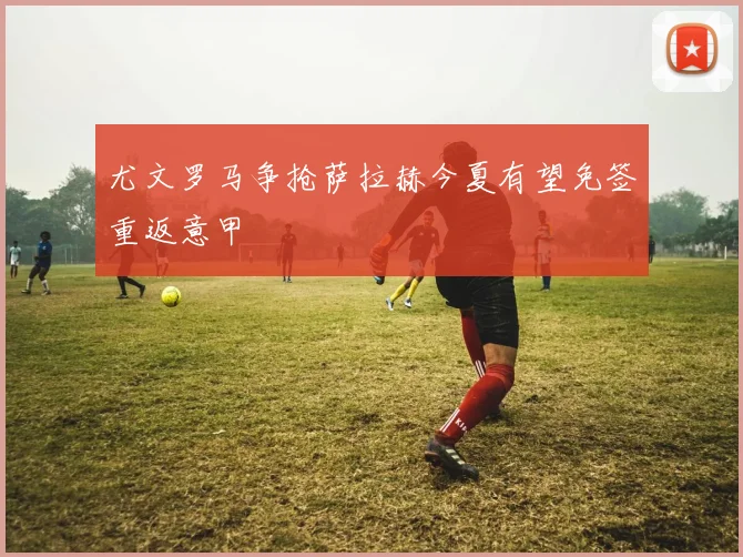 尤文罗马争抢萨拉赫今夏有望免签重返意甲