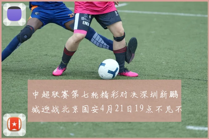中超联赛第七轮精彩对决深圳新鹏城迎战北京国安4月21日19点不见不散