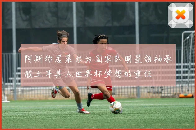阿斯称居莱尔为国家队明星领袖承载土耳其人世界杯梦想的重任