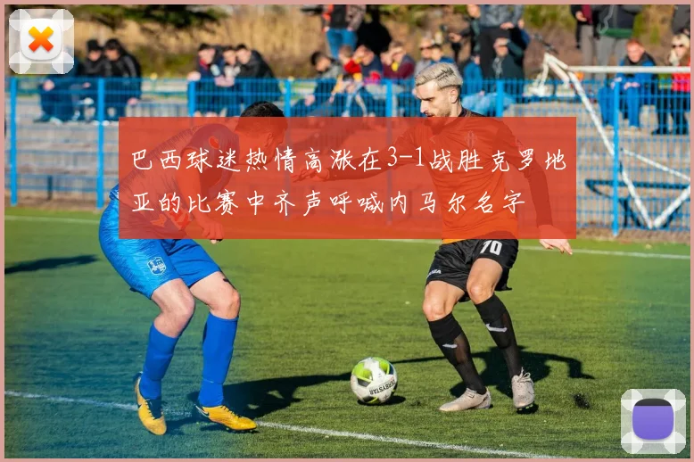 巴西球迷热情高涨在3-1战胜克罗地亚的比赛中齐声呼喊内马尔名字