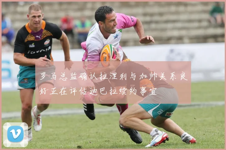 罗马总监确认拉涅利与加帅关系良好正在评估迪巴拉续约事宜