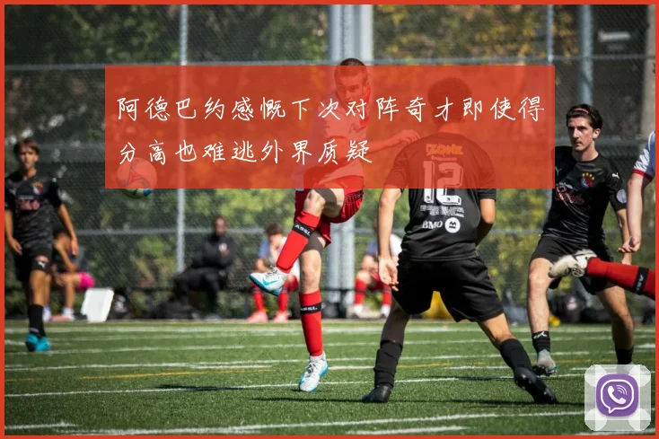 阿德巴约感慨下次对阵奇才即使得分高也难逃外界质疑