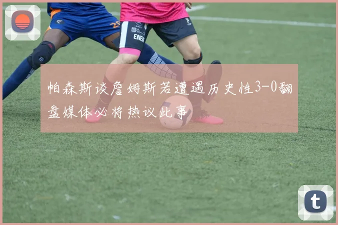 帕森斯谈詹姆斯若遭遇历史性3-0翻盘媒体必将热议此事